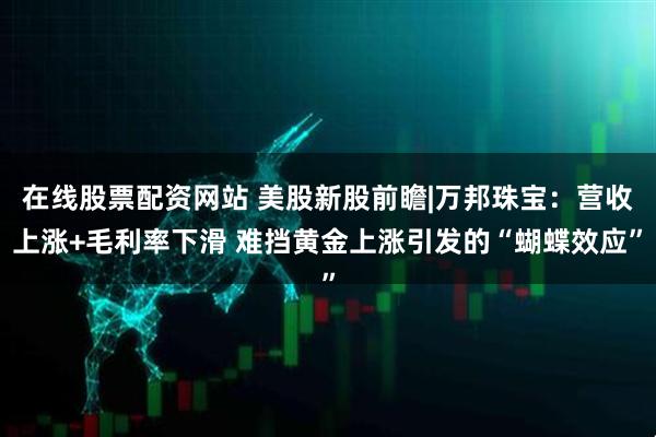 在线股票配资网站 美股新股前瞻|万邦珠宝：营收上涨+毛利率下滑 难挡黄金上涨引发的“蝴蝶效应”