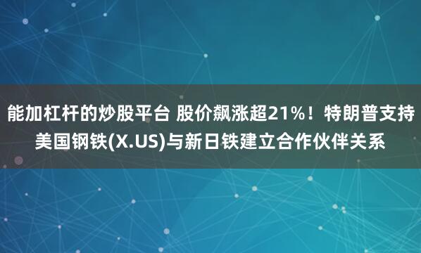能加杠杆的炒股平台 股价飙涨超21%！特朗普支持美国钢铁(X.US)与新日铁建立合作伙伴关系