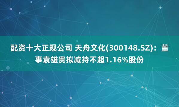 配资十大正规公司 天舟文化(300148.SZ)：董事袁雄贵拟减持不超1.16%股份