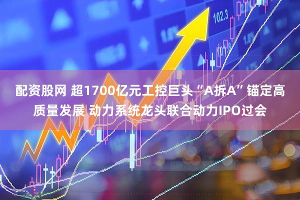 配资股网 超1700亿元工控巨头“A拆A”锚定高质量发展 动力系统龙头联合动力IPO过会