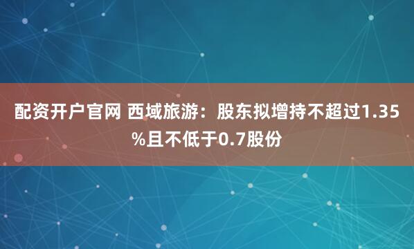 配资开户官网 西域旅游：股东拟增持不超过1.35%且不低于0.7股份