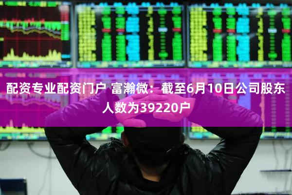 配资专业配资门户 富瀚微：截至6月10日公司股东人数为39220户