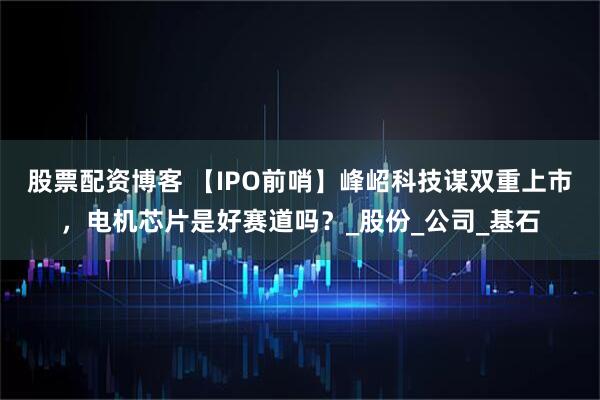 股票配资博客 【IPO前哨】峰岹科技谋双重上市，电机芯片是好赛道吗？_股份_公司_基石