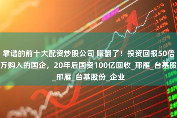靠谱的前十大配资炒股公司 赚翻了！投资回报50倍，2000万购入的国企，20年后国资100亿回收_邢雁_台基股份_企业