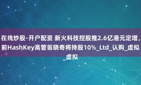 在线炒股-开户配资 新火科技控股推2.6亿港元定增，前HashKey高管翁晓奇将持股10%_Ltd_认购_虚拟