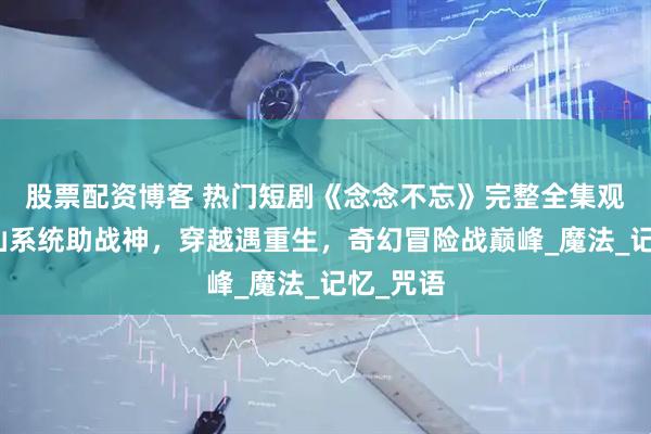 股票配资博客 热门短剧《念念不忘》完整全集观看：修仙系统助战神，穿越遇重生，奇幻冒险战巅峰_魔法_记忆_咒语