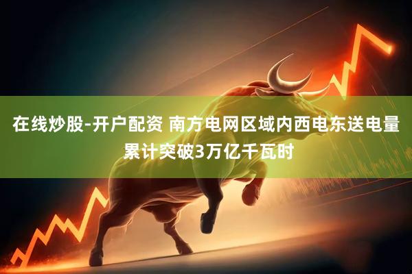 在线炒股-开户配资 南方电网区域内西电东送电量 累计突破3万亿千瓦时