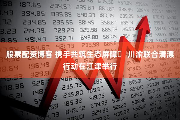股票配资博客 携手共筑生态屏障​ 川渝联合清漂行动在江津举行