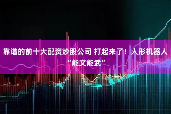 靠谱的前十大配资炒股公司 打起来了！人形机器人“能文能武”