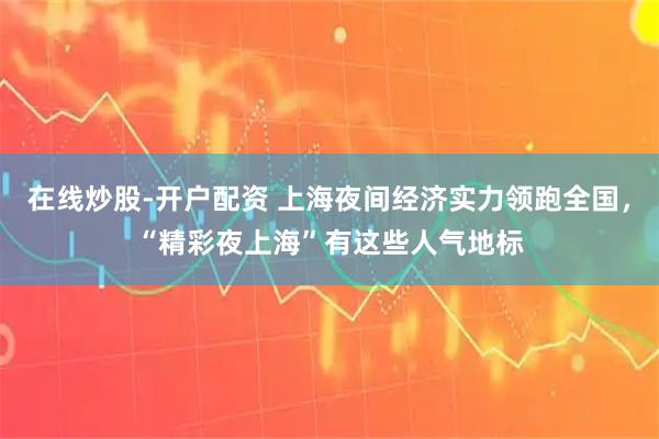 在线炒股-开户配资 上海夜间经济实力领跑全国，“精彩夜上海”有这些人气地标