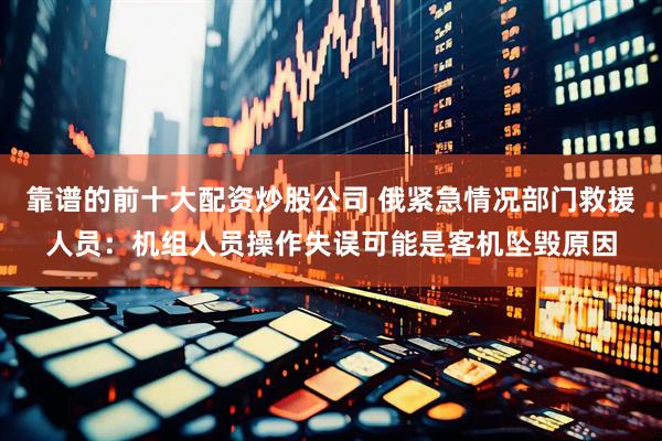 靠谱的前十大配资炒股公司 俄紧急情况部门救援人员：机组人员操作失误可能是客机坠毁原因
