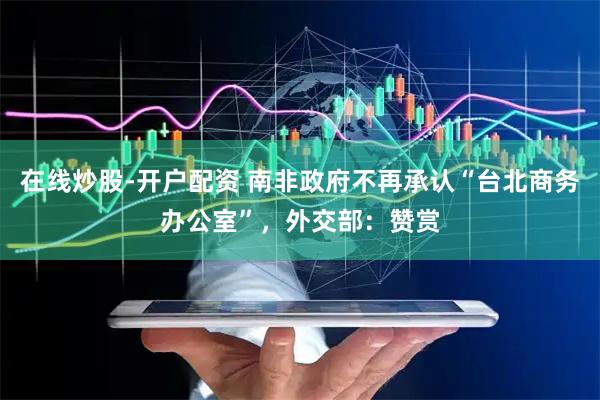 在线炒股-开户配资 南非政府不再承认“台北商务办公室”，外交部：赞赏