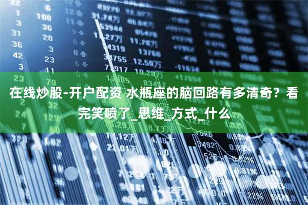 在线炒股-开户配资 水瓶座的脑回路有多清奇？看完笑喷了_思维_方式_什么