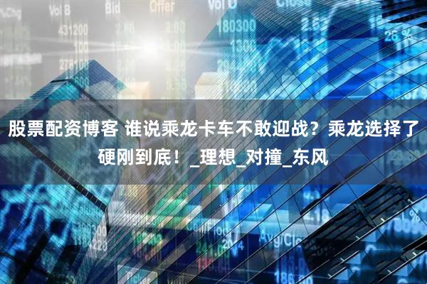 股票配资博客 谁说乘龙卡车不敢迎战？乘龙选择了硬刚到底！_理想_对撞_东风