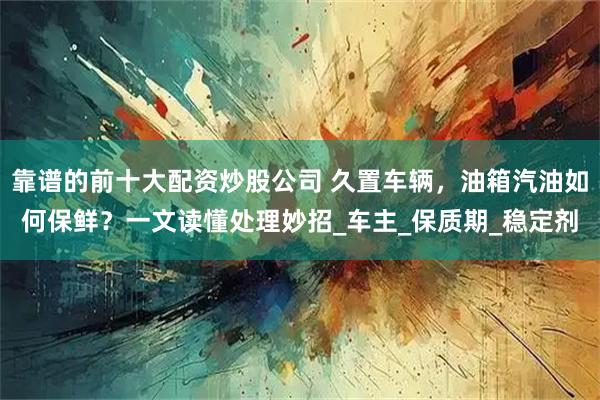 靠谱的前十大配资炒股公司 久置车辆，油箱汽油如何保鲜？一文读懂处理妙招_车主_保质期_稳定剂
