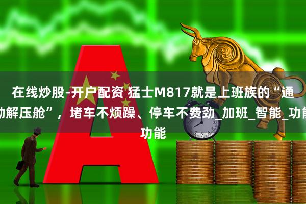 在线炒股-开户配资 猛士M817就是上班族的“通勤解压舱”，堵车不烦躁、停车不费劲_加班_智能_功能