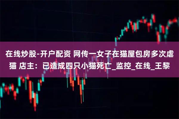 在线炒股-开户配资 网传一女子在猫屋包房多次虐猫 店主：已造成四只小猫死亡_监控_在线_王黎