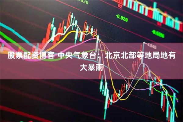 股票配资博客 中央气象台：北京北部等地局地有大暴雨