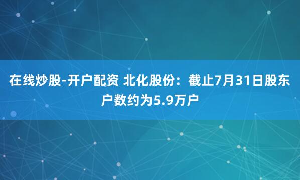 在线炒股-开户配资 北化股份：截止7月31日股东户数约为5.9万户