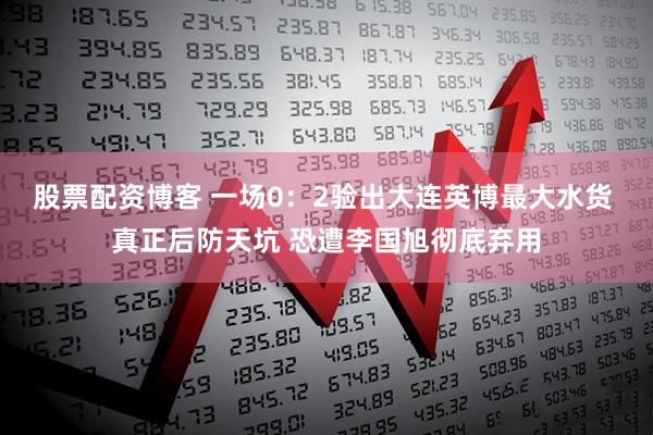 股票配资博客 一场0：2验出大连英博最大水货 真正后防天坑 恐遭李国旭彻底弃用