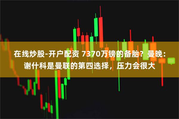 在线炒股-开户配资 7370万镑的备胎？曼晚：谢什科是曼联的第四选择，压力会很大