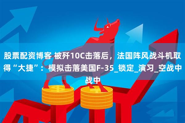 股票配资博客 被歼10C击落后，法国阵风战斗机取得“大捷”：模拟击落美国F-35_锁定_演习_空战中