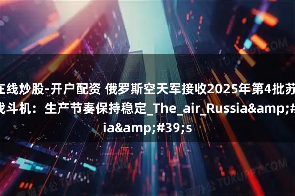 在线炒股-开户配资 俄罗斯空天军接收2025年第4批苏-35S战斗机：生产节奏保持稳定_The_air_Russia&#39;s