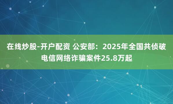 在线炒股-开户配资 公安部：2025年全国共侦破电信网络诈骗案件25.8万起