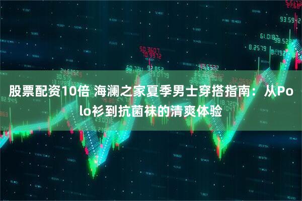 股票配资10倍 海澜之家夏季男士穿搭指南：从Polo衫到抗菌袜的清爽体验