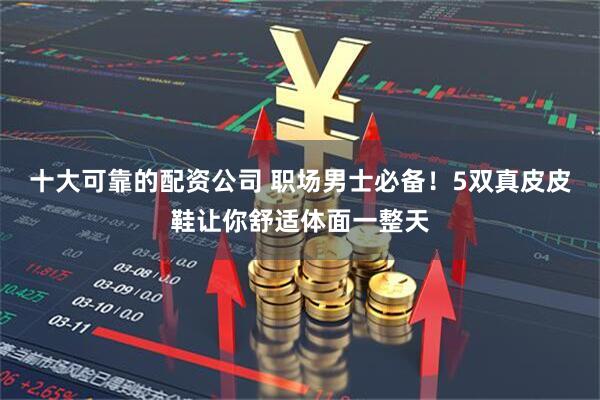 十大可靠的配资公司 职场男士必备！5双真皮皮鞋让你舒适体面一整天