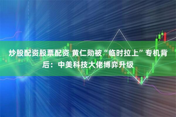 炒股配资股票配资 黄仁勋被“临时拉上”专机背后：中美科技大佬博弈升级