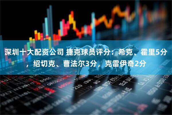 深圳十大配资公司 捷克球员评分：希克、霍里5分，绍切克、曹法尔3分，克雷伊奇2分