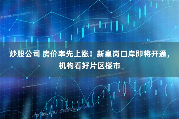 炒股公司 房价率先上涨！新皇岗口岸即将开通，机构看好片区楼市